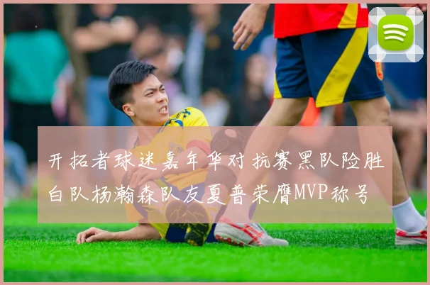 开拓者球迷嘉年华对抗赛黑队险胜白队杨瀚森队友夏普荣膺MVP称号