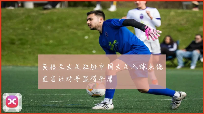 英格兰女足狂胜中国女足八球米德直言让对手显得平庸