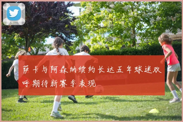 萨卡与阿森纳续约长达五年球迷欢呼期待新赛季表现