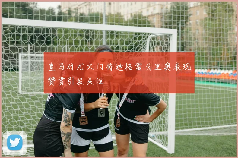 皇马对尤文门将迪格雷戈里奥表现赞赏引发关注