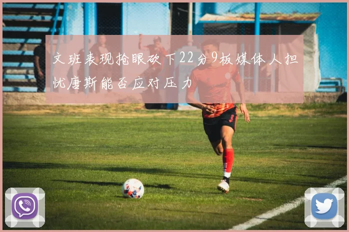 文班表现抢眼砍下22分9板媒体人担忧唐斯能否应对压力