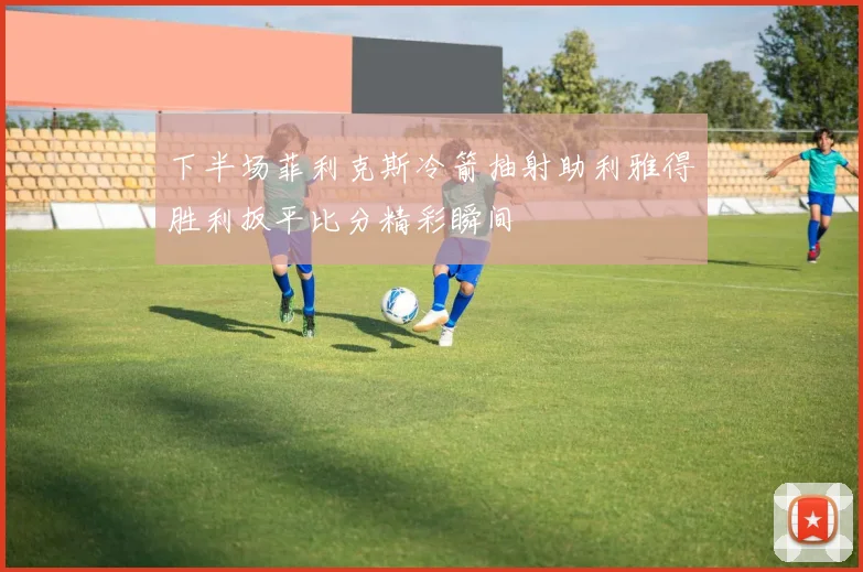 下半场菲利克斯冷箭抽射助利雅得胜利扳平比分精彩瞬间