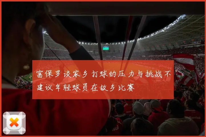 富保罗谈家乡打球的压力与挑战不建议年轻球员在故乡比赛