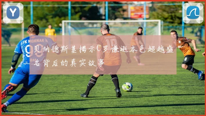贝纳德斯基揭示C罗谦逊本色超越盛名背后的真实故事