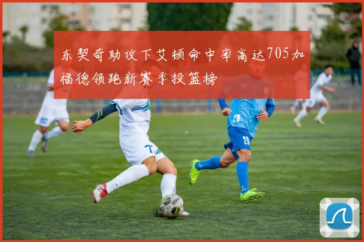 东契奇助攻下艾顿命中率高达705加福德领跑新赛季投篮榜