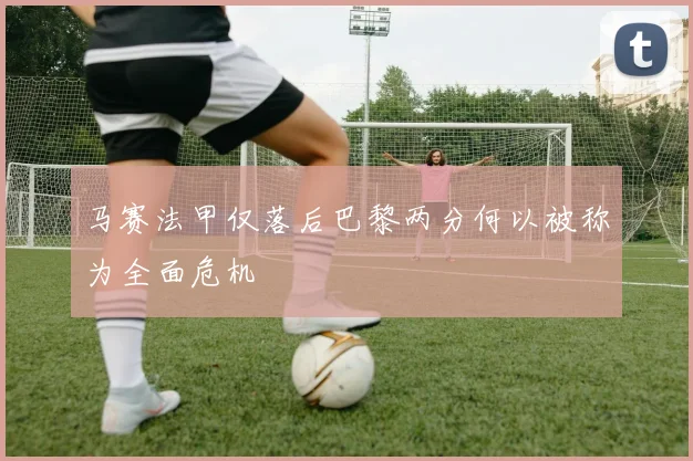 马赛法甲仅落后巴黎两分何以被称为全面危机