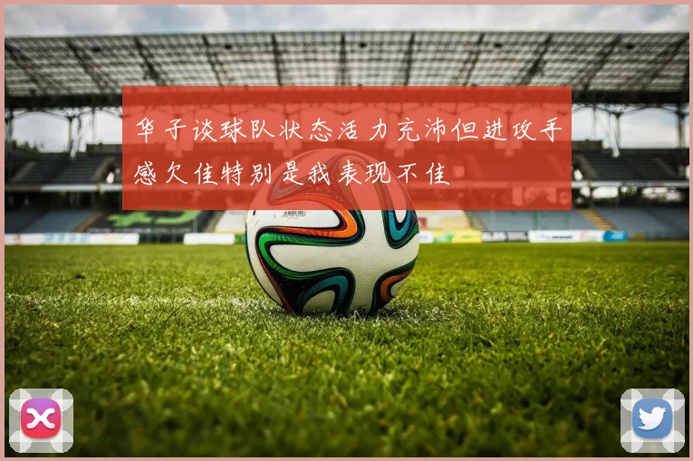 华子谈球队状态活力充沛但进攻手感欠佳特别是我表现不佳