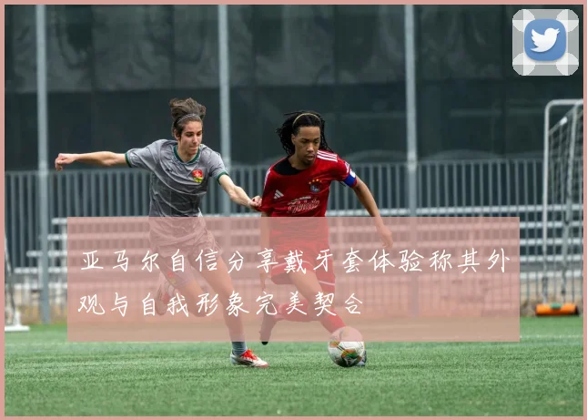 亚马尔自信分享戴牙套体验称其外观与自我形象完美契合