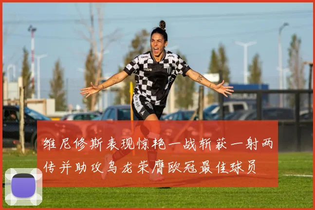 维尼修斯表现惊艳一战斩获一射两传并助攻乌龙荣膺欧冠最佳球员