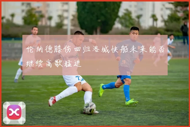 伦纳德膝伤回归洛城快船未来能否继续高歌猛进
