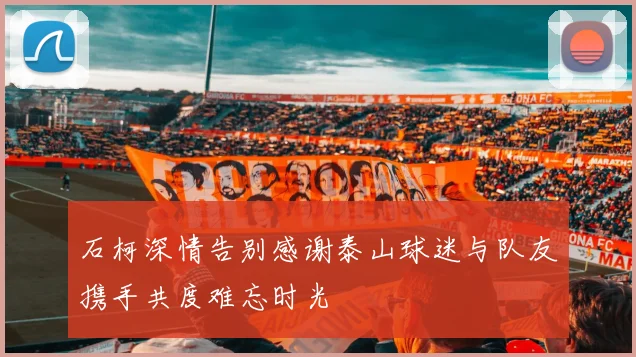 石柯深情告别感谢泰山球迷与队友携手共度难忘时光