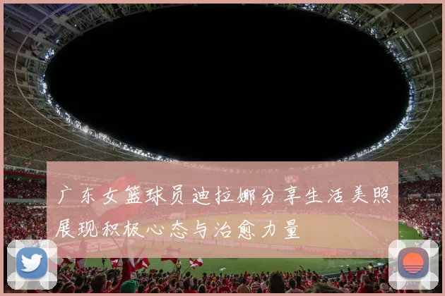 广东女篮球员迪拉娜分享生活美照展现积极心态与治愈力量