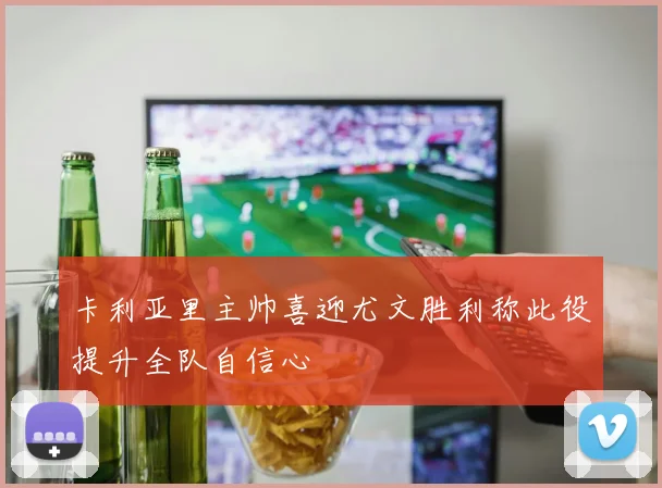 卡利亚里主帅喜迎尤文胜利称此役提升全队自信心
