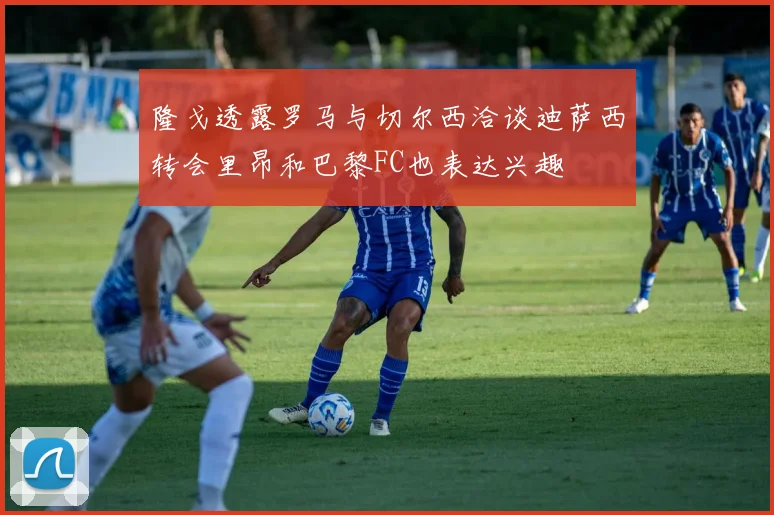 隆戈透露罗马与切尔西洽谈迪萨西转会里昂和巴黎FC也表达兴趣