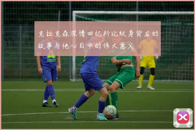克拉克森深情回忆科比纹身背后的故事与他心目中的伟大意义