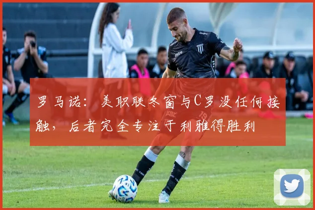 罗马诺：美职联冬窗与C罗没任何接触，后者完全专注于利雅得胜利