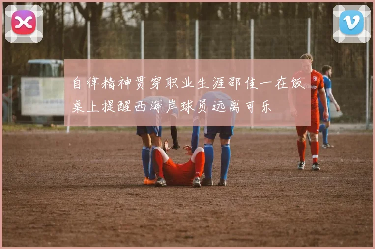 自律精神贯穿职业生涯邵佳一在饭桌上提醒西海岸球员远离可乐